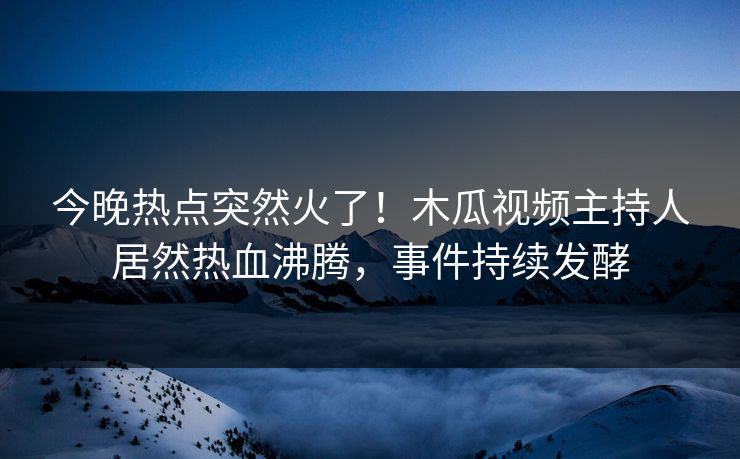 今晚热点突然火了！木瓜视频主持人居然热血沸腾，事件持续发酵
