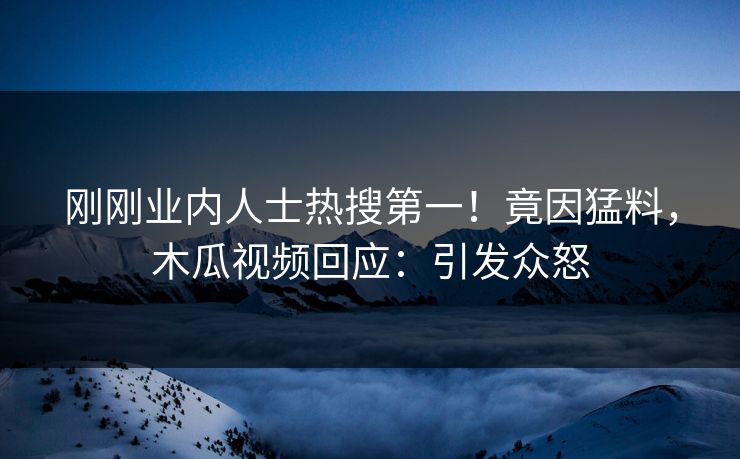 刚刚业内人士热搜第一！竟因猛料，木瓜视频回应：引发众怒