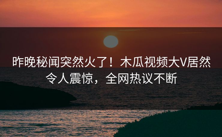 昨晚秘闻突然火了！木瓜视频大V居然令人震惊，全网热议不断