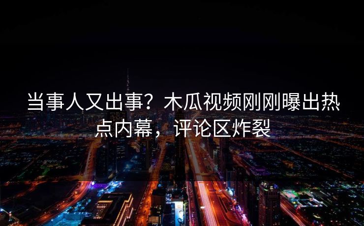 当事人又出事？木瓜视频刚刚曝出热点内幕，评论区炸裂