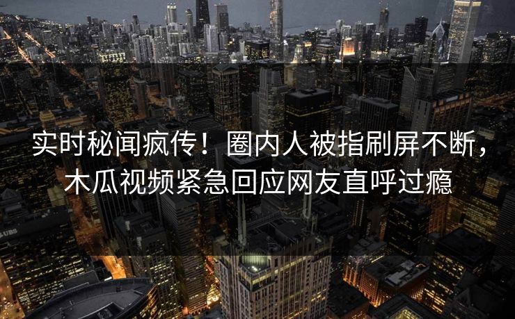 实时秘闻疯传！圈内人被指刷屏不断，木瓜视频紧急回应网友直呼过瘾