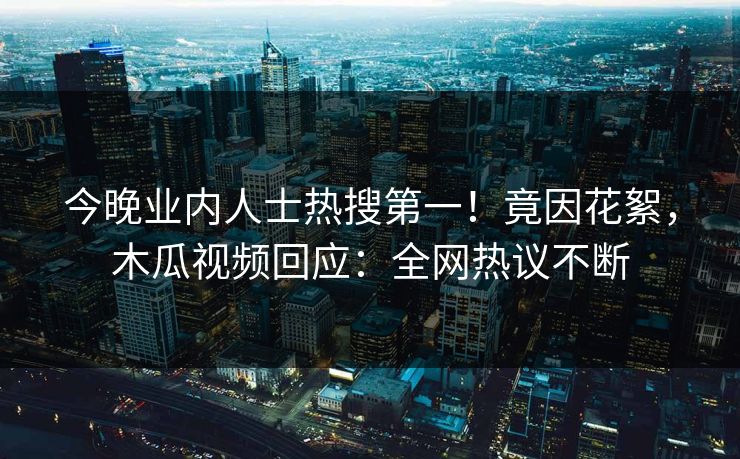 今晚业内人士热搜第一！竟因花絮，木瓜视频回应：全网热议不断