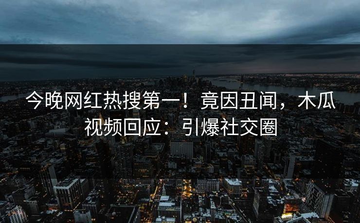 今晚网红热搜第一！竟因丑闻，木瓜视频回应：引爆社交圈