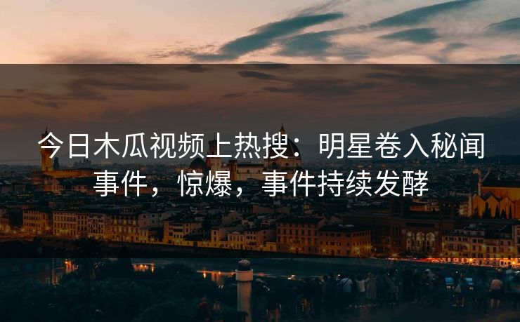 今日木瓜视频上热搜：明星卷入秘闻事件，惊爆，事件持续发酵