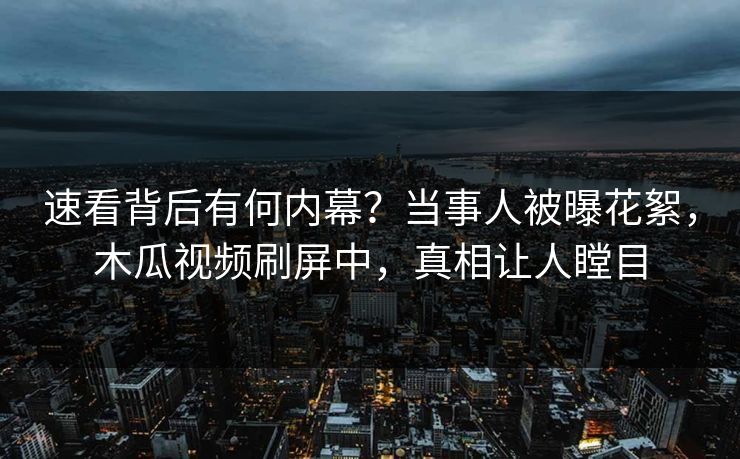 速看背后有何内幕？当事人被曝花絮，木瓜视频刷屏中，真相让人瞠目