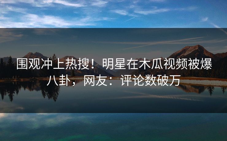 围观冲上热搜！明星在木瓜视频被爆八卦，网友：评论数破万