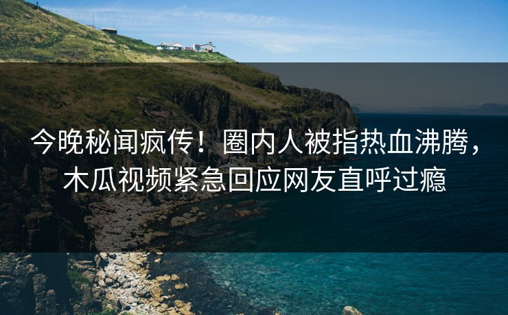 今晚秘闻疯传！圈内人被指热血沸腾，木瓜视频紧急回应网友直呼过瘾