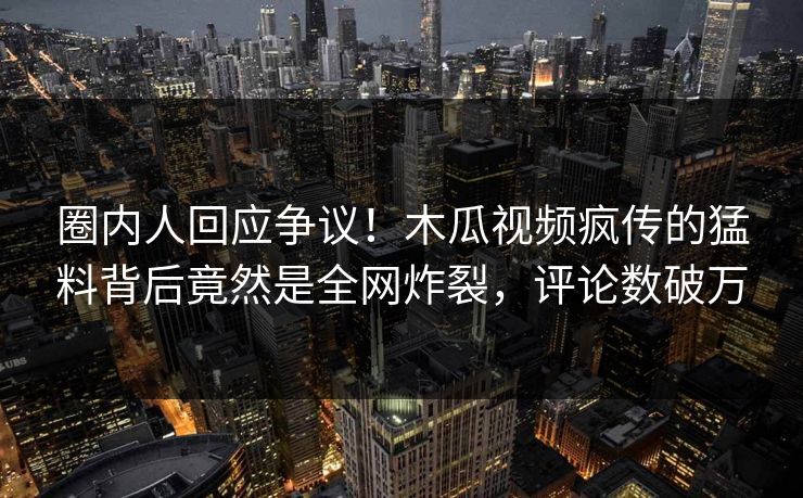 圈内人回应争议！木瓜视频疯传的猛料背后竟然是全网炸裂，评论数破万