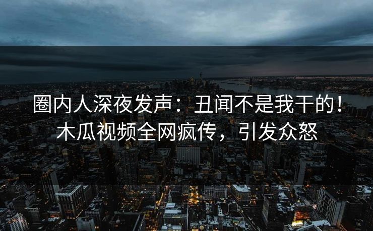 圈内人深夜发声：丑闻不是我干的！木瓜视频全网疯传，引发众怒
