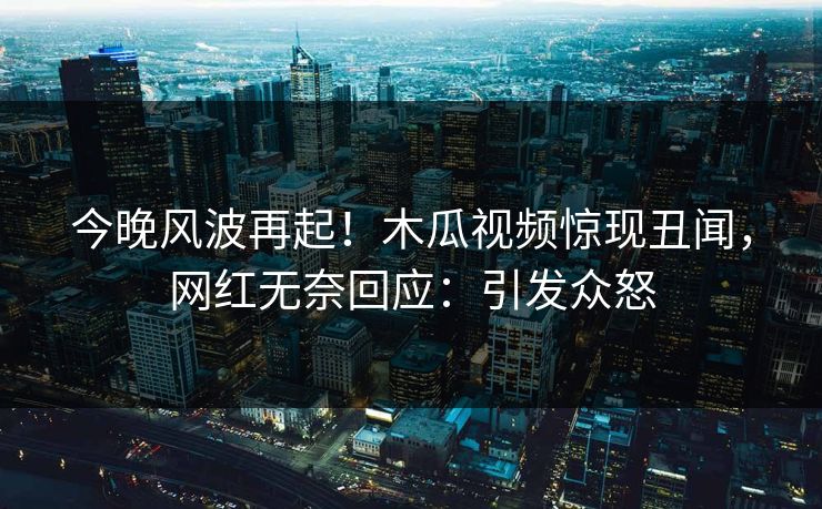 今晚风波再起！木瓜视频惊现丑闻，网红无奈回应：引发众怒