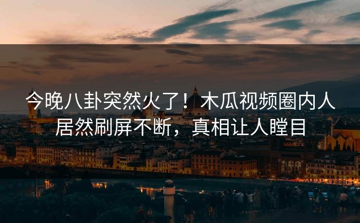 今晚八卦突然火了！木瓜视频圈内人居然刷屏不断，真相让人瞠目