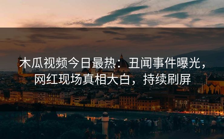木瓜视频今日最热：丑闻事件曝光，网红现场真相大白，持续刷屏