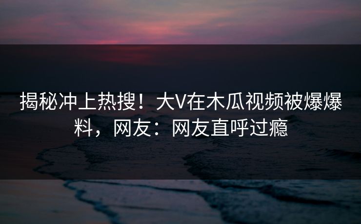 揭秘冲上热搜！大V在木瓜视频被爆爆料，网友：网友直呼过瘾
