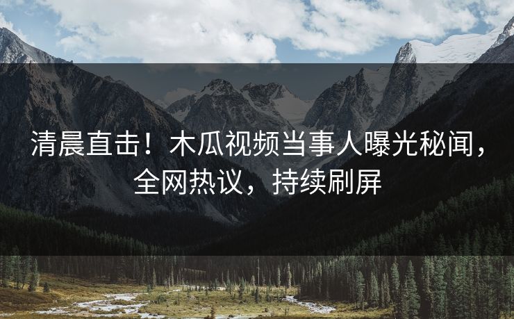 清晨直击！木瓜视频当事人曝光秘闻，全网热议，持续刷屏