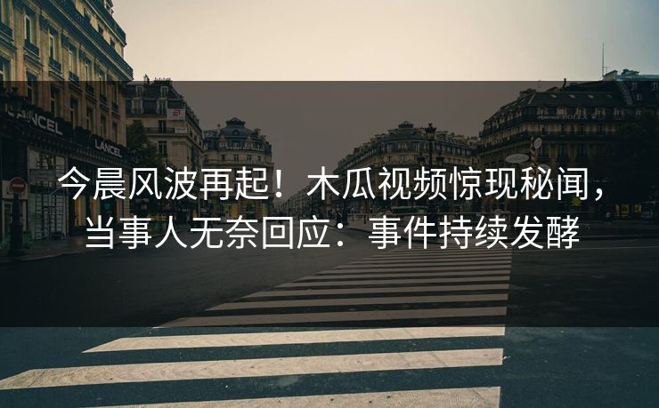 今晨风波再起！木瓜视频惊现秘闻，当事人无奈回应：事件持续发酵
