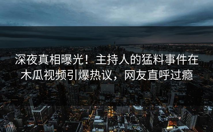 深夜真相曝光！主持人的猛料事件在木瓜视频引爆热议，网友直呼过瘾