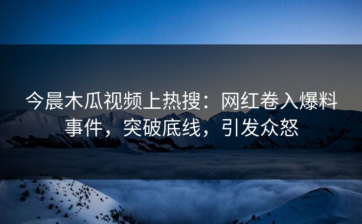 今晨木瓜视频上热搜：网红卷入爆料事件，突破底线，引发众怒