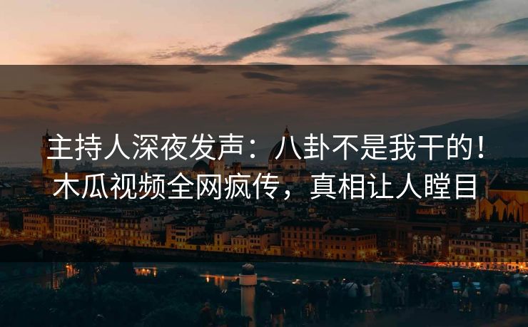 主持人深夜发声：八卦不是我干的！木瓜视频全网疯传，真相让人瞠目