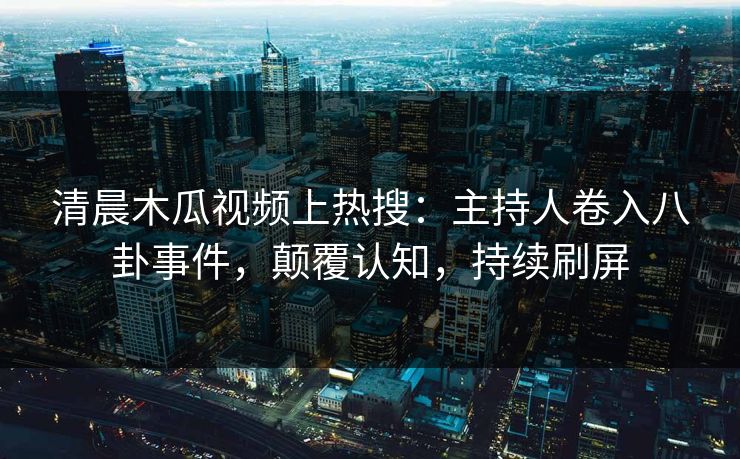 清晨木瓜视频上热搜：主持人卷入八卦事件，颠覆认知，持续刷屏