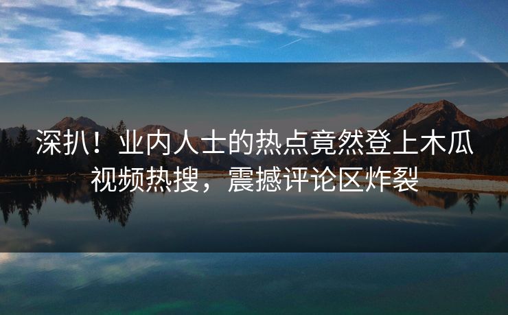 深扒！业内人士的热点竟然登上木瓜视频热搜，震撼评论区炸裂