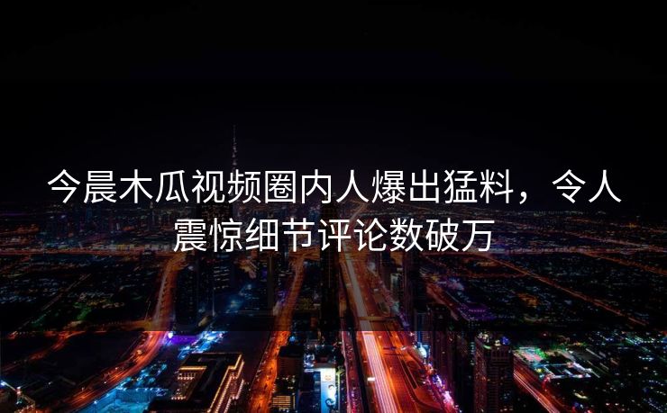 今晨木瓜视频圈内人爆出猛料，令人震惊细节评论数破万