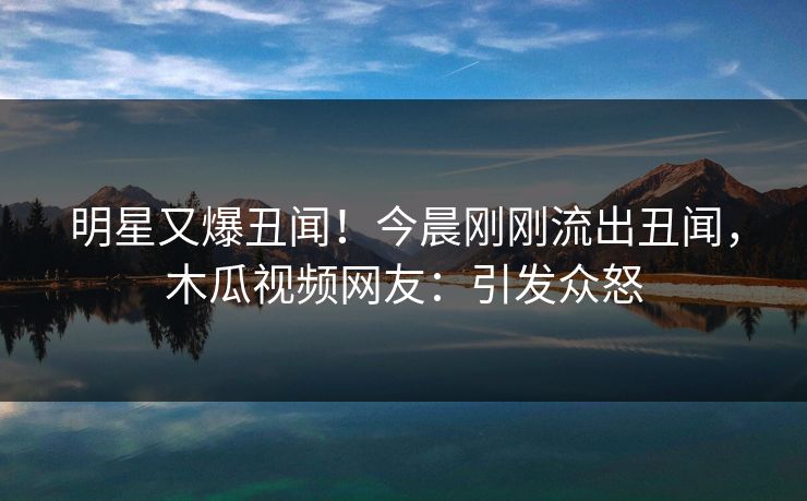 明星又爆丑闻！今晨刚刚流出丑闻，木瓜视频网友：引发众怒