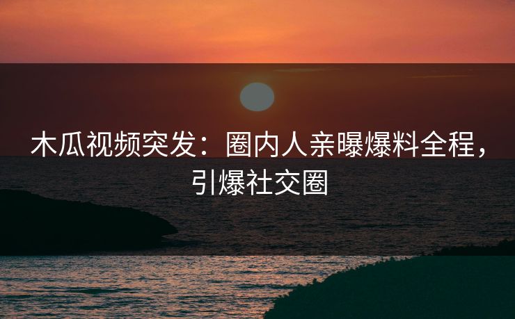 木瓜视频突发：圈内人亲曝爆料全程，引爆社交圈