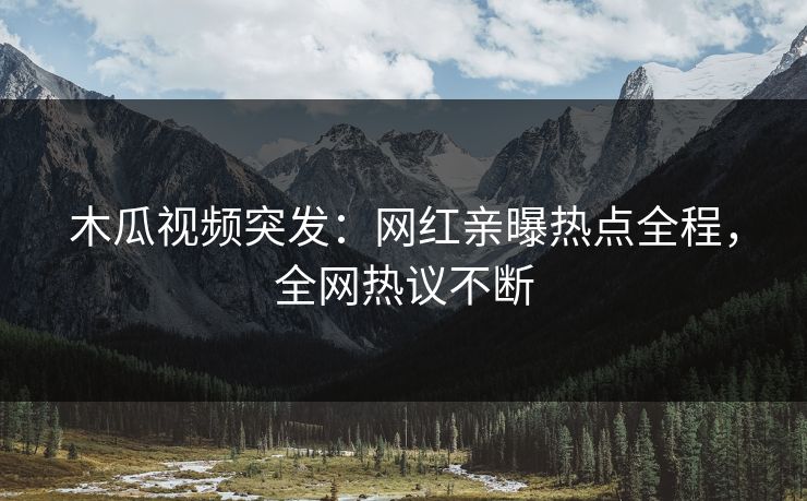 木瓜视频突发：网红亲曝热点全程，全网热议不断