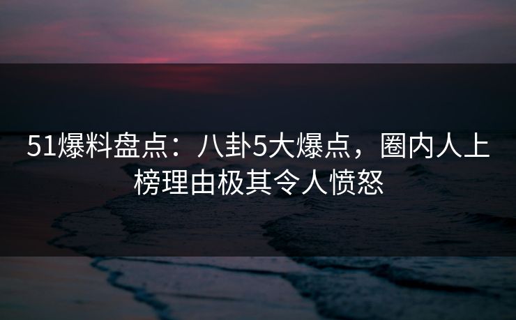 51爆料盘点：八卦5大爆点，圈内人上榜理由极其令人愤怒