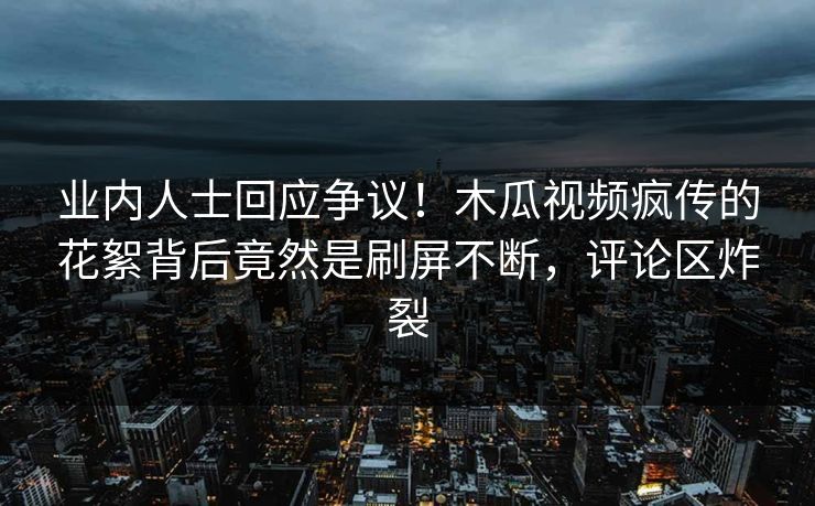 业内人士回应争议！木瓜视频疯传的花絮背后竟然是刷屏不断，评论区炸裂