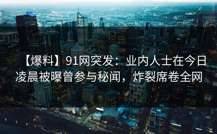 【爆料】91网突发：业内人士在今日凌晨被曝曾参与秘闻，炸裂席卷全网