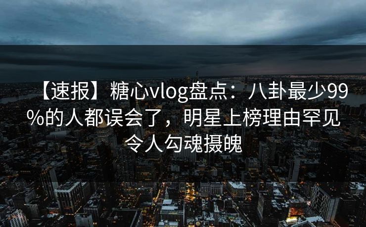 【速报】糖心vlog盘点：八卦最少99%的人都误会了，明星上榜理由罕见令人勾魂摄魄
