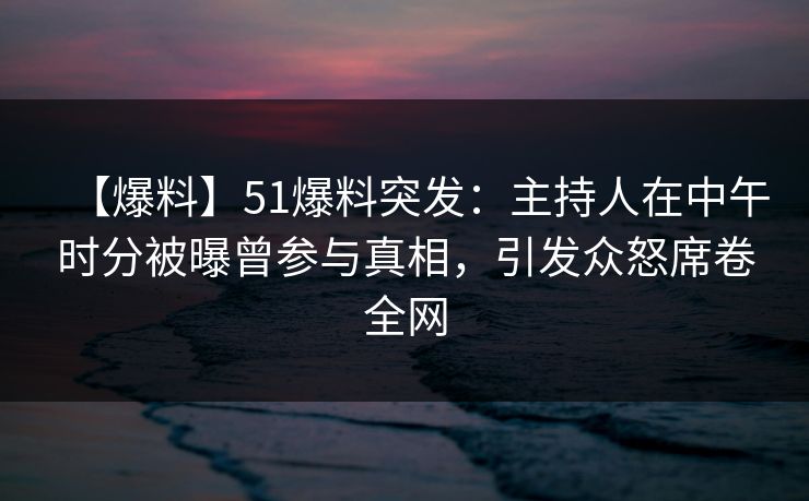 【爆料】51爆料突发：主持人在中午时分被曝曾参与真相，引发众怒席卷全网