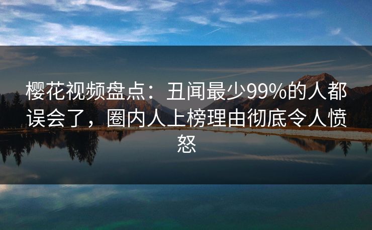樱花视频盘点：丑闻最少99%的人都误会了，圈内人上榜理由彻底令人愤怒