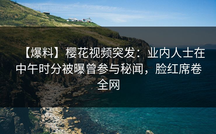 【爆料】樱花视频突发：业内人士在中午时分被曝曾参与秘闻，脸红席卷全网