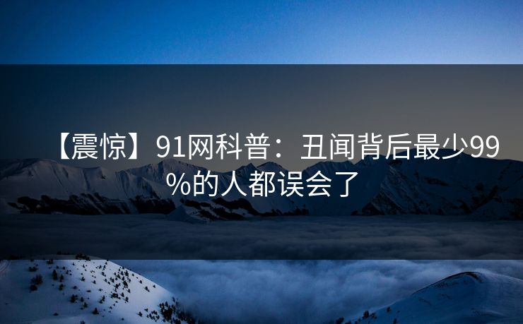 【震惊】91网科普：丑闻背后最少99%的人都误会了