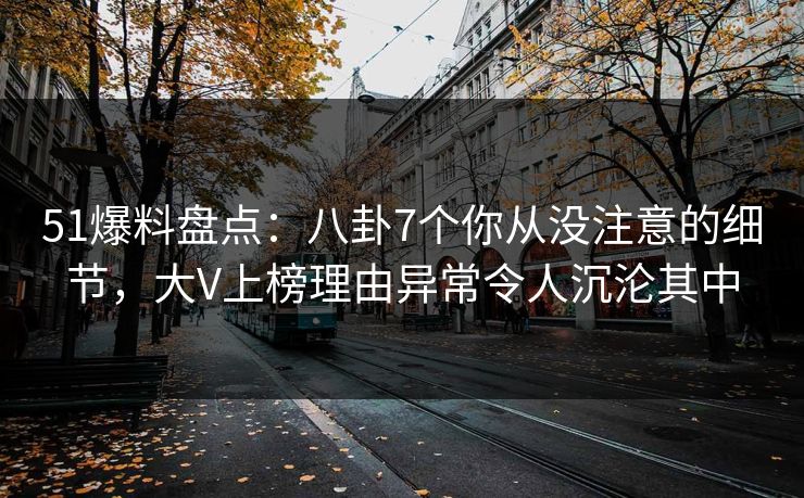 51爆料盘点：八卦7个你从没注意的细节，大V上榜理由异常令人沉沦其中