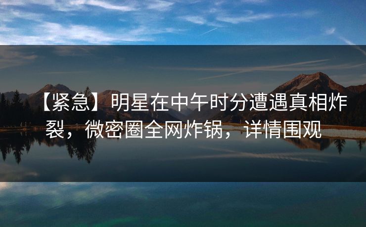 【紧急】明星在中午时分遭遇真相炸裂，微密圈全网炸锅，详情围观