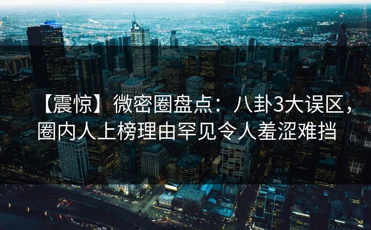 【震惊】微密圈盘点：八卦3大误区，圈内人上榜理由罕见令人羞涩难挡