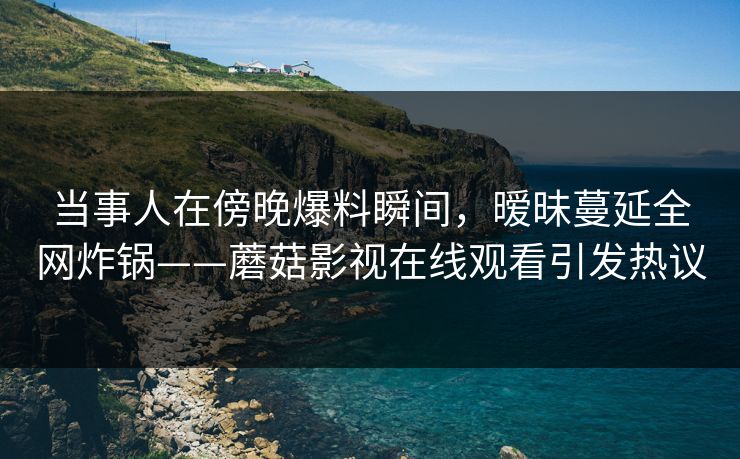 当事人在傍晚爆料瞬间，暧昧蔓延全网炸锅——蘑菇影视在线观看引发热议