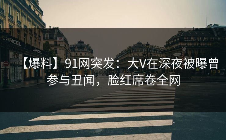 【爆料】91网突发：大V在深夜被曝曾参与丑闻，脸红席卷全网