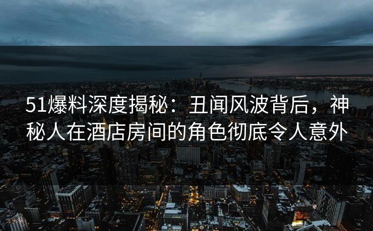 51爆料深度揭秘：丑闻风波背后，神秘人在酒店房间的角色彻底令人意外