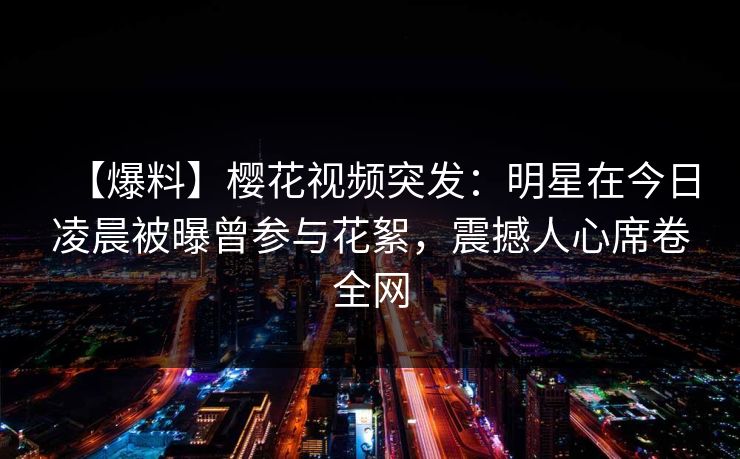 【爆料】樱花视频突发：明星在今日凌晨被曝曾参与花絮，震撼人心席卷全网