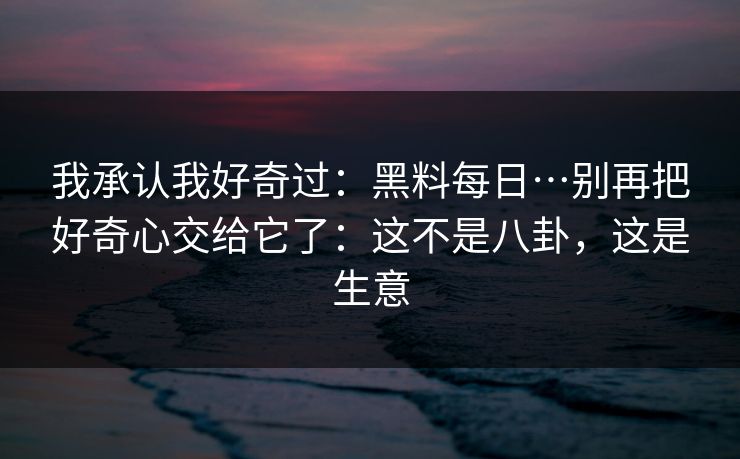 我承认我好奇过：黑料每日…别再把好奇心交给它了：这不是八卦，这是生意