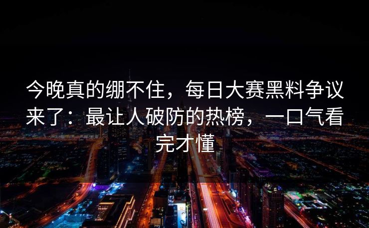 今晚真的绷不住，每日大赛黑料争议来了：最让人破防的热榜，一口气看完才懂