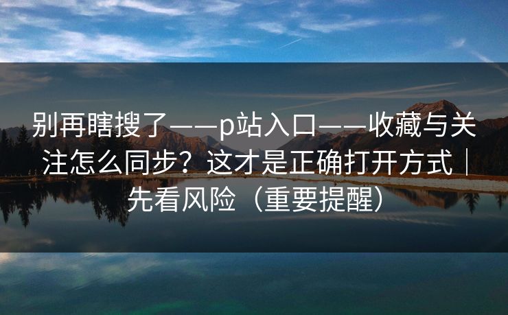 别再瞎搜了——p站入口——收藏与关注怎么同步？这才是正确打开方式｜先看风险（重要提醒）