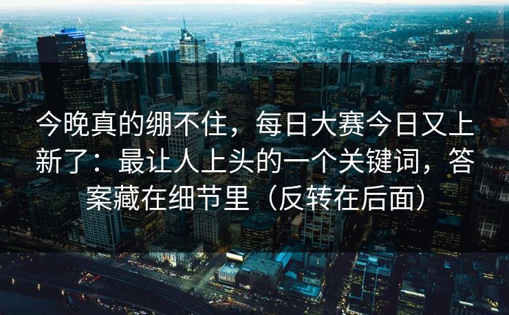 今晚真的绷不住,每日大赛今日又上新了:最让人上头的一个关键词,答案藏在细节里(反转在后面)