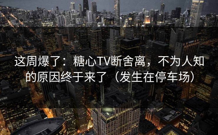 这周爆了：糖心TV断舍离，不为人知的原因终于来了（发生在停车场）